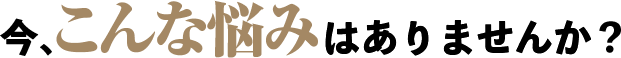 今、こんな悩みはありませんか？